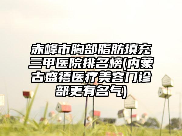 赤峰市胸部脂肪填充三甲医院排名榜(内蒙古盛禧医疗美容门诊部更有名气)