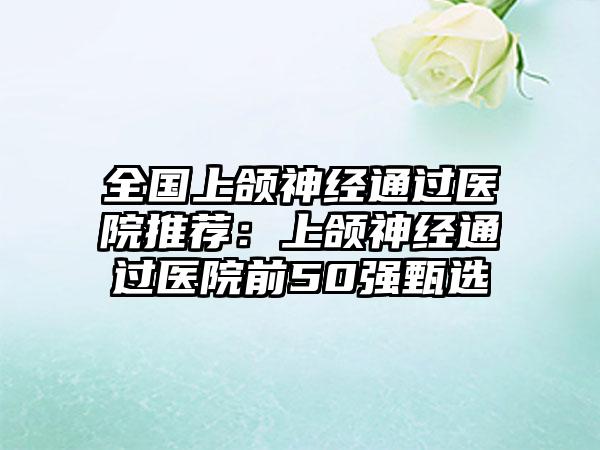 全国上颌神经通过医院推荐：上颌神经通过医院前50强甄选
