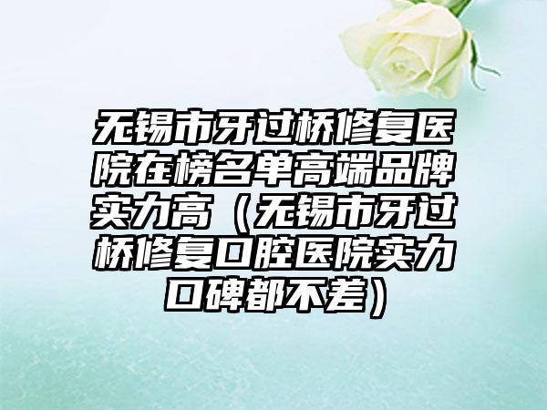 无锡市牙过桥修复医院在榜名单高端品牌实力高（无锡市牙过桥修复口腔医院实力口碑都不差）