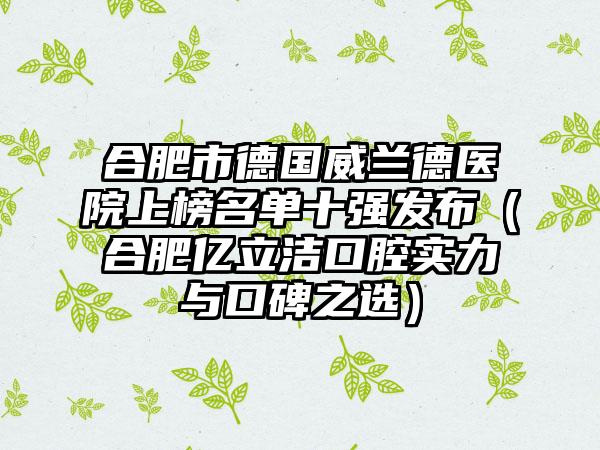 合肥市德国威兰德医院上榜名单十强发布（合肥亿立洁口腔实力与口碑之选）