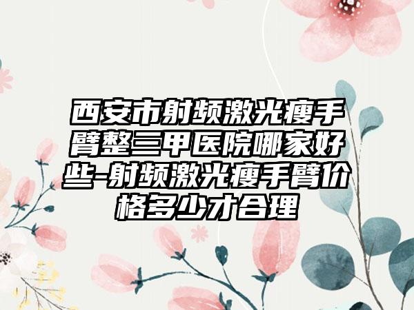 西安市射频激光瘦手臂整三甲医院哪家好些-射频激光瘦手臂价格多少才合理
