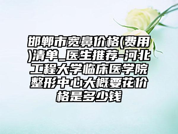 邯郸市宽鼻价格(费用)清单_医生推荐-河北工程大学临床医学院整形中心大概要花价格是多少钱