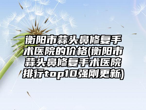 衡阳市蒜头鼻修复手术医院的价格(衡阳市蒜头鼻修复手术医院排行top10强刚更新)