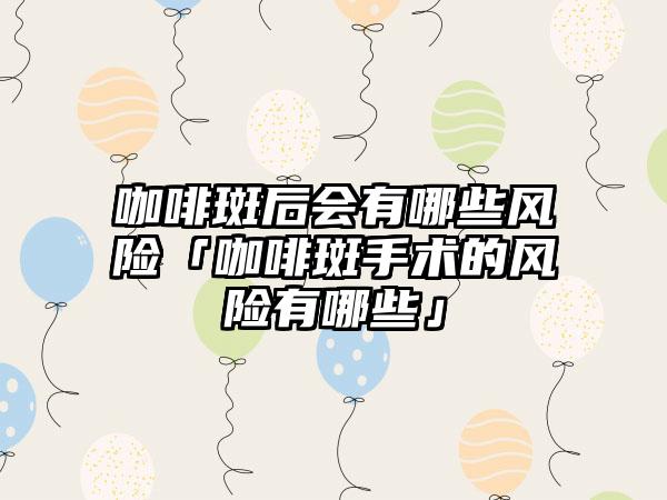咖啡斑后会有哪些风险「咖啡斑手术的风险有哪些」