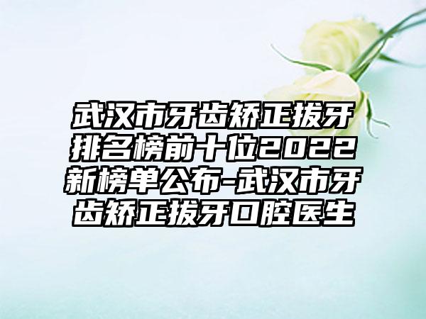 武汉市牙齿矫正拔牙排名榜前十位2022新榜单公布-武汉市牙齿矫正拔牙口腔医生