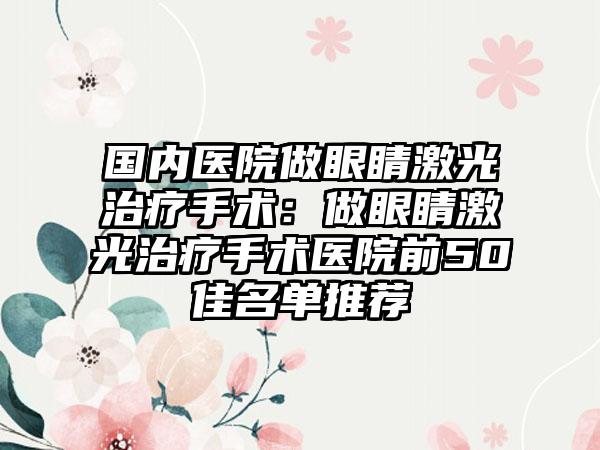 国内医院做眼睛激光治疗手术：做眼睛激光治疗手术医院前50佳名单推荐