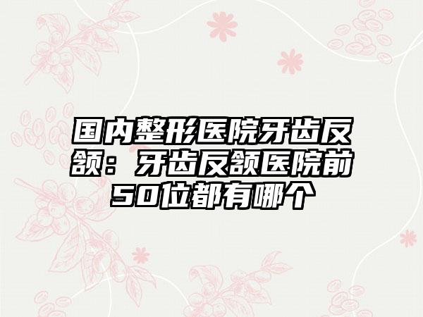 国内整形医院牙齿反颔：牙齿反颔医院前50位都有哪个