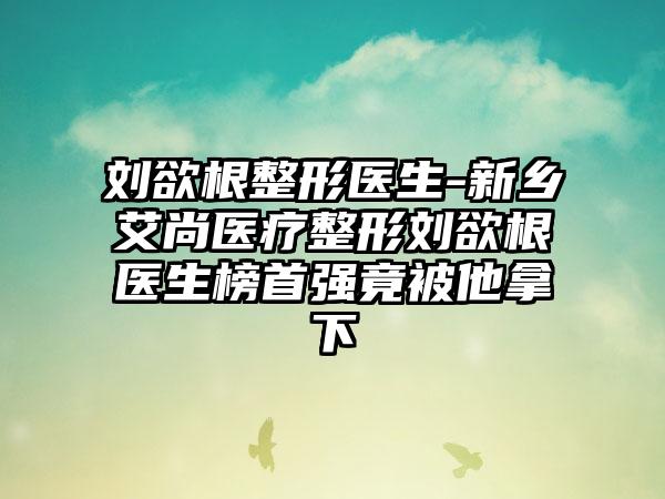 刘欲根整形医生-新乡艾尚医疗整形刘欲根医生榜首强竟被他拿下