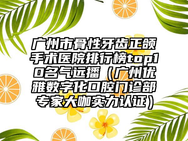 广州市骨性牙齿正颌手术医院排行榜top10名气远播（广州优雅数字化口腔门诊部专家大咖实力认证）