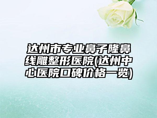 达州市专业鼻子隆鼻线雕整形医院(达州中心医院口碑价格一览)