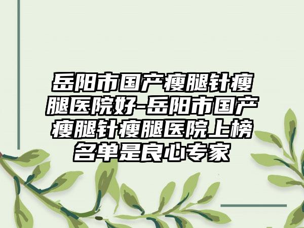 岳阳市国产瘦腿针瘦腿医院好-岳阳市国产瘦腿针瘦腿医院上榜名单是良心专家