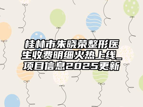 桂林市朱晓荣整形医生收费明细火热上线_项目信息2025更新