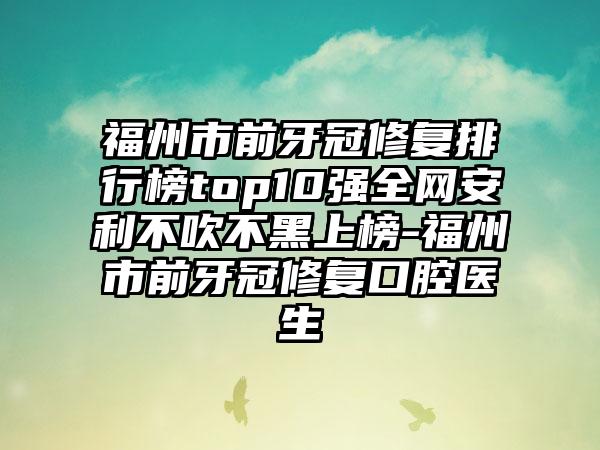 福州市前牙冠修复排行榜top10强全网安利不吹不黑上榜-福州市前牙冠修复口腔医生