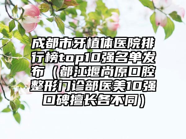 成都市牙植体医院排行榜top10强名单发布（都江堰尚原口腔整形门诊部医美10强口碑擅长各不同）