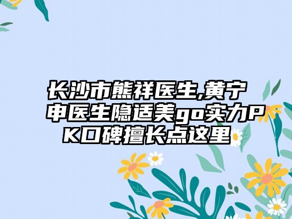 长沙市熊祥医生,黄宁申医生隐适美go实力PK口碑擅长点这里