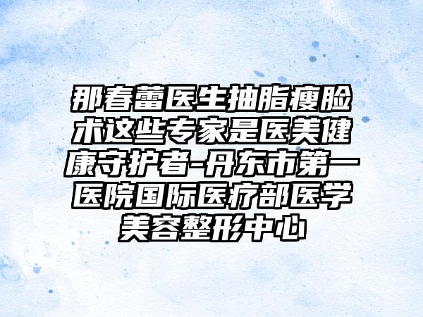 那春蕾医生抽脂瘦脸术这些专家是医美健康守护者-丹东市第一医院国际医疗部医学美容整形中心
