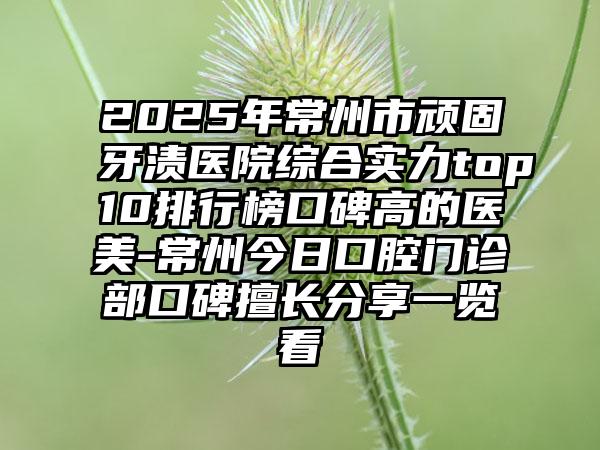2025年常州市顽固牙渍医院综合实力top10排行榜口碑高的医美-常州今日口腔门诊部口碑擅长分享一览看