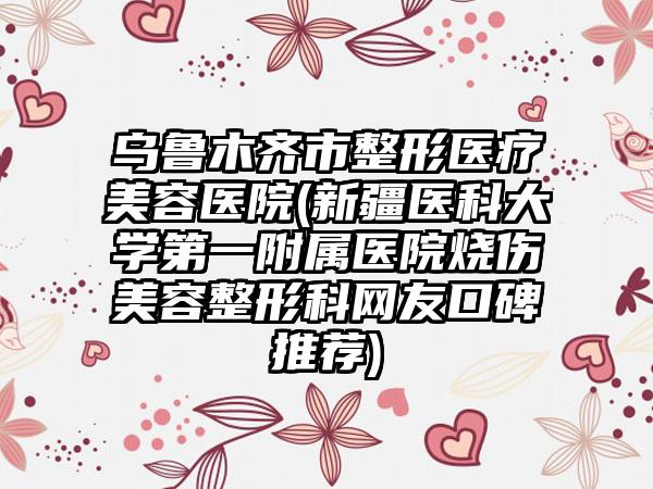 乌鲁木齐市整形医疗美容医院(新疆医科大学第一附属医院烧伤美容整形科网友口碑推荐)