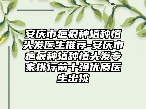 安庆市疤痕种植种植头发医生推荐-安庆市疤痕种植种植头发专家排行前十强优质医生出挑