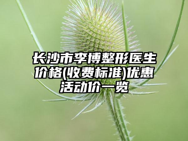 长沙市李博整形医生价格(收费标准)优惠活动价一览