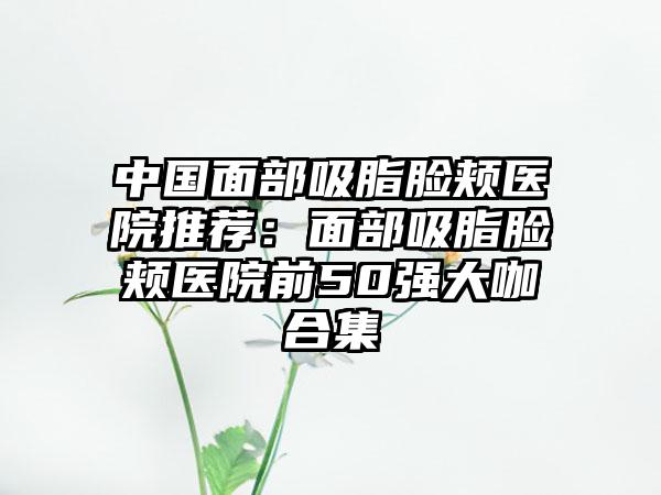 中国面部吸脂脸颊医院推荐：面部吸脂脸颊医院前50强大咖合集