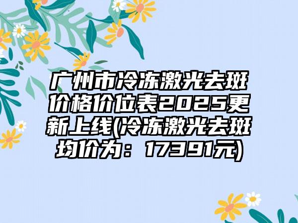 广州市冷冻激光去斑价格价位表2025更新上线(冷冻激光去斑均价为：17391元)
