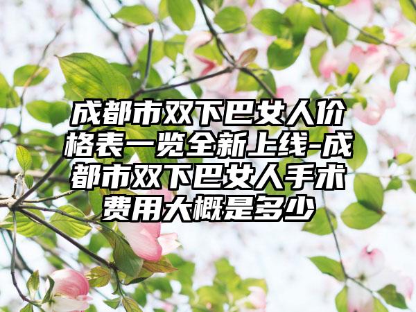 成都市双下巴女人价格表一览全新上线-成都市双下巴女人手术费用大概是多少