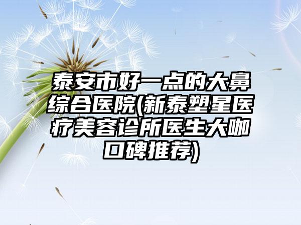 泰安市好一点的大鼻综合医院(新泰塑星医疗美容诊所医生大咖口碑推荐)