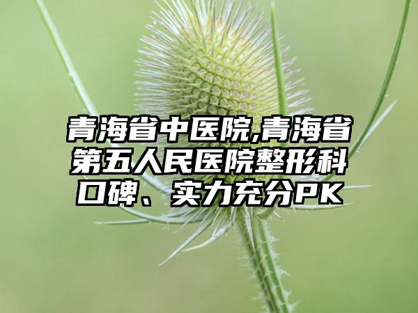 青海省中医院,青海省第五人民医院整形科口碑、实力充分PK