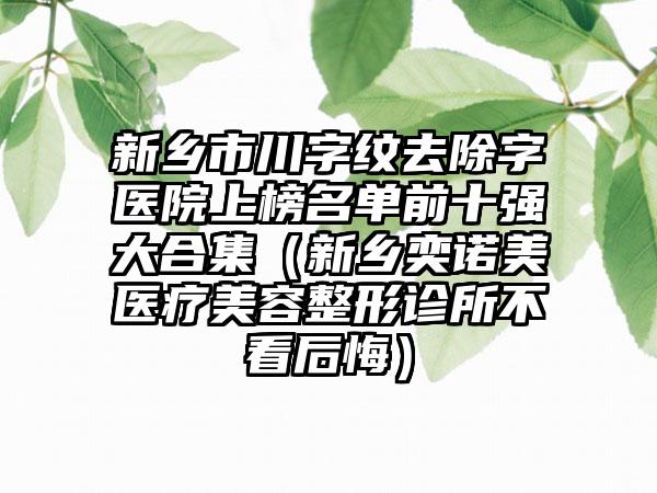 新乡市川字纹去除字医院上榜名单前十强大合集（新乡奕诺美医疗美容整形诊所不看后悔）
