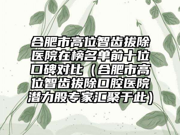 合肥市高位智齿拔除医院在榜名单前十位口碑对比（合肥市高位智齿拔除口腔医院潜力股专家汇聚于此）