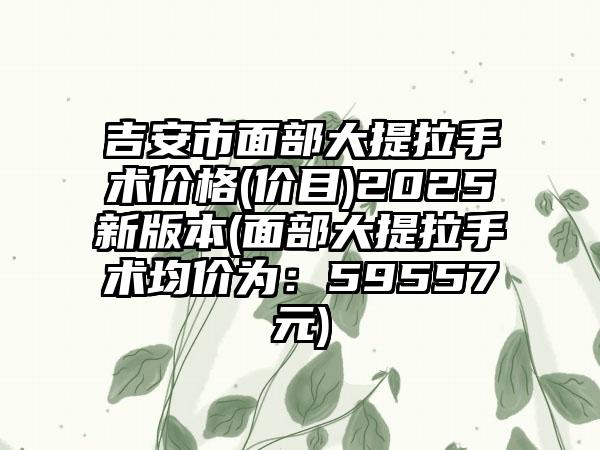 吉安市面部大提拉手术价格(价目)2025新版本(面部大提拉手术均价为：59557元)
