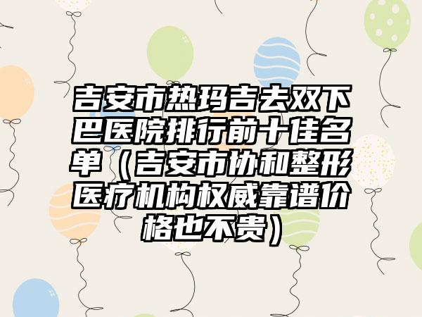 吉安市热玛吉去双下巴医院排行前十佳名单（吉安市协和整形医疗机构权威靠谱价格也不贵）