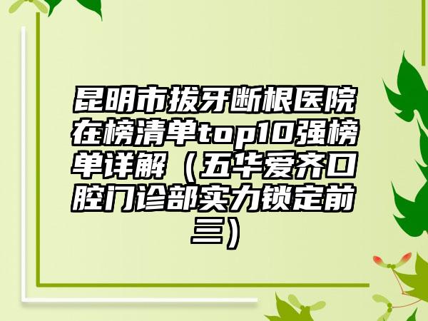 昆明市拔牙断根医院在榜清单top10强榜单详解（五华爱齐口腔门诊部实力锁定前三）