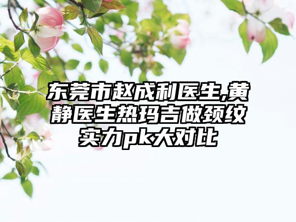 东莞市赵成利医生,黄静医生热玛吉做颈纹实力pk大对比