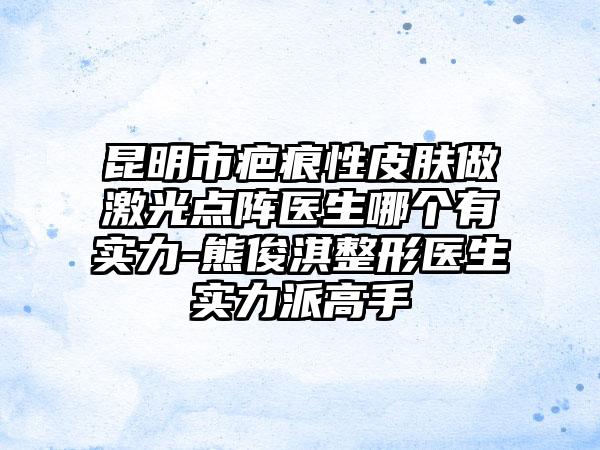 昆明市疤痕性皮肤做激光点阵医生哪个有实力-熊俊淇整形医生实力派高手
