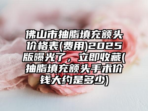 佛山市抽脂填充额头价格表(费用)2025版曝光了，立即收藏(抽脂填充额头手术价钱大约是多少)