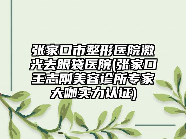 张家口市整形医院激光去眼袋医院(张家口王志刚美容诊所专家大咖实力认证)