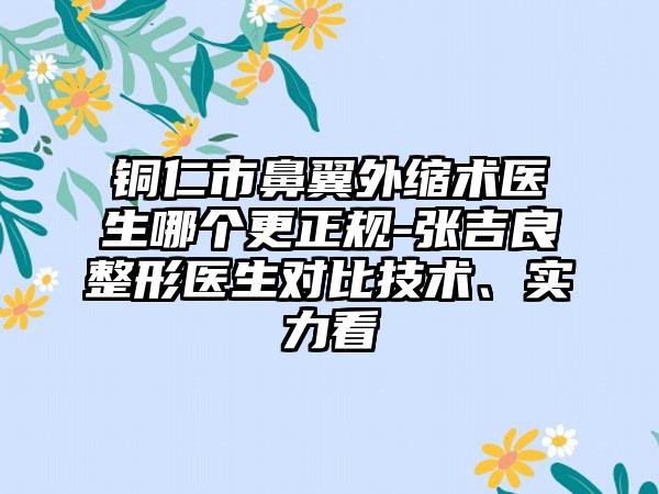 铜仁市鼻翼外缩术医生哪个更正规-张吉良整形医生对比技术、实力看