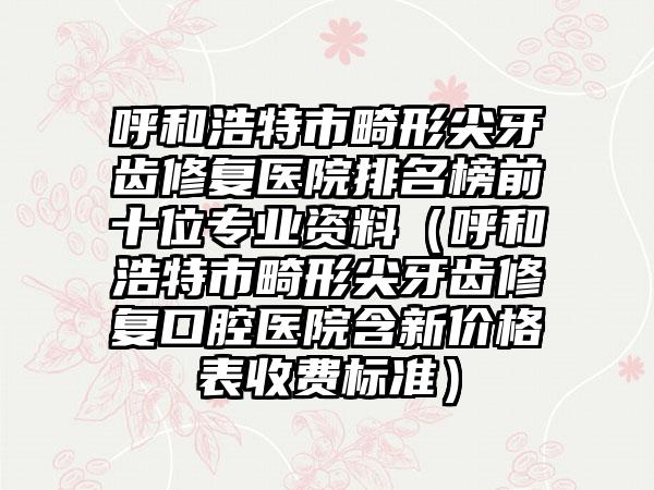 呼和浩特市畸形尖牙齿修复医院排名榜前十位专业资料（呼和浩特市畸形尖牙齿修复口腔医院含新价格表收费标准）