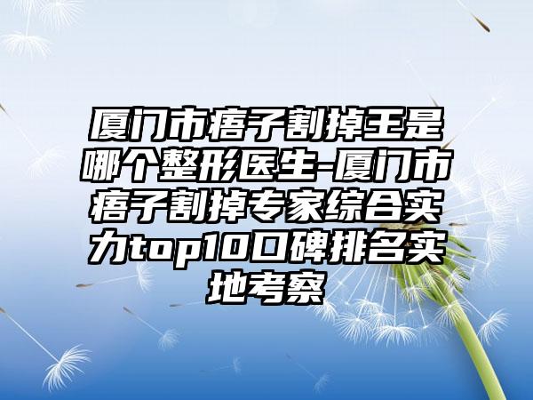 厦门市痦子割掉王是哪个整形医生-厦门市痦子割掉专家综合实力top10口碑排名实地考察