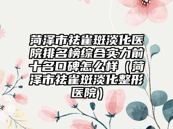 菏泽市祛雀斑淡化医院排名榜综合实力前十名口碑怎么样（菏泽市祛雀斑淡化整形医院）