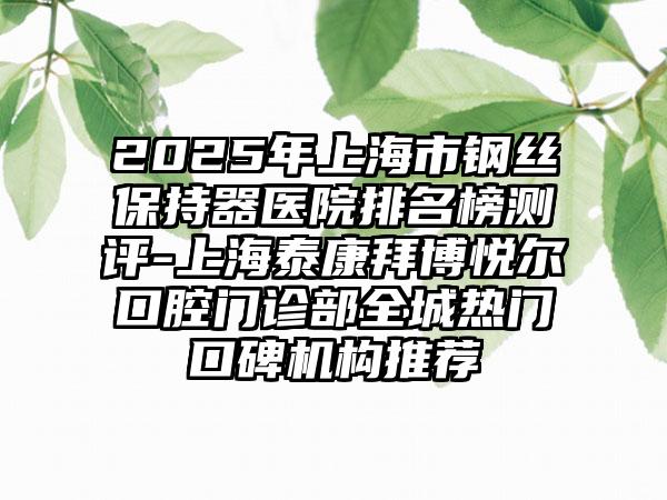 2025年上海市钢丝保持器医院排名榜测评-上海泰康拜博悦尔口腔门诊部全城热门口碑机构推荐