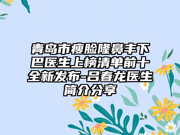 青岛市瘦脸隆鼻丰下巴医生上榜清单前十全新发布-吕春龙医生简介分享