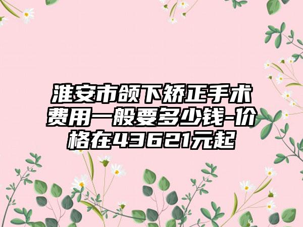 淮安市颌下矫正手术费用一般要多少钱-价格在43621元起