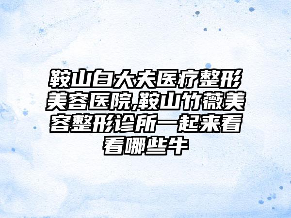 鞍山白大夫医疗整形美容医院,鞍山竹薇美容整形诊所一起来看看哪些牛
