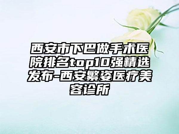 西安市下巴做手术医院排名top10强精选发布-西安繁姿医疗美容诊所