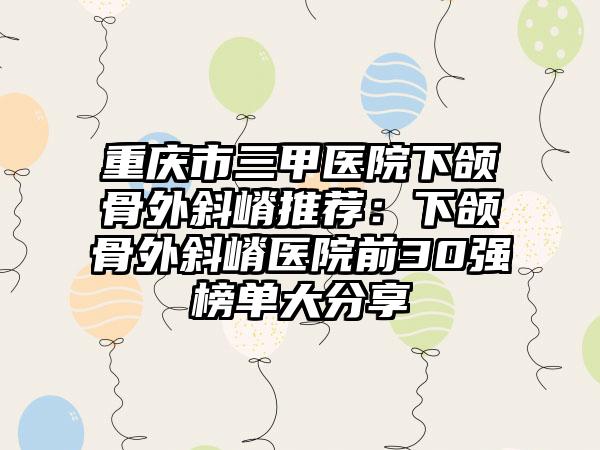 重庆市三甲医院下颌骨外斜嵴推荐：下颌骨外斜嵴医院前30强榜单大分享