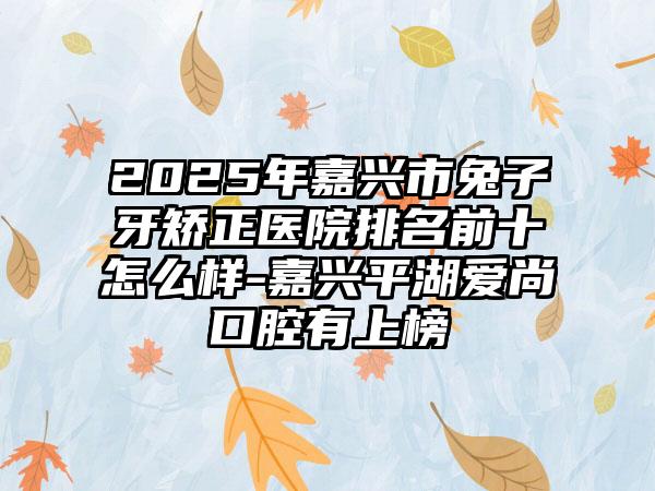 2025年嘉兴市兔子牙矫正医院排名前十怎么样-嘉兴平湖爱尚口腔有上榜