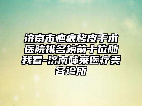 济南市疤痕移皮手术医院排名榜前十位随我看-济南咪莱医疗美容诊所